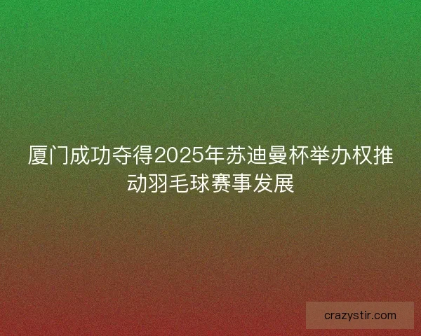 厦门成功夺得2025年苏迪曼杯举办权推动羽毛球赛事发展 厦门成功夺得2025年苏迪曼杯举办权推动羽毛球赛事发展