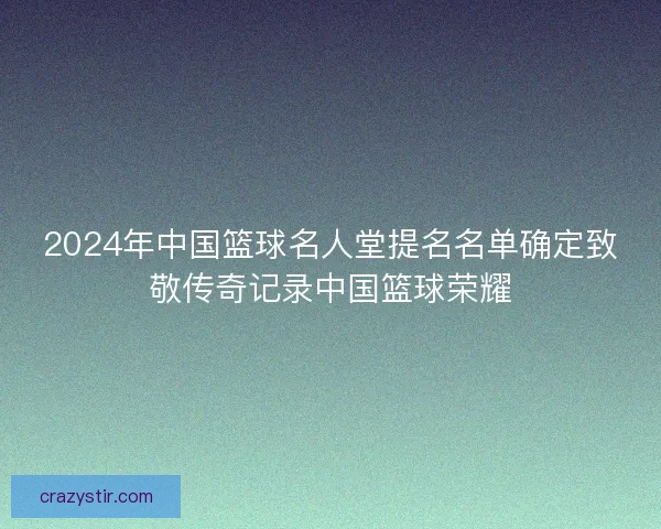 2024年中国篮球名人堂提名名单确定致敬传奇记录中国篮球荣耀