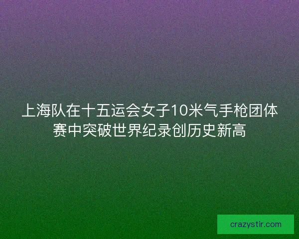 上海队在十五运会女子10米气手枪团体赛中突破世界纪录创历史新高
